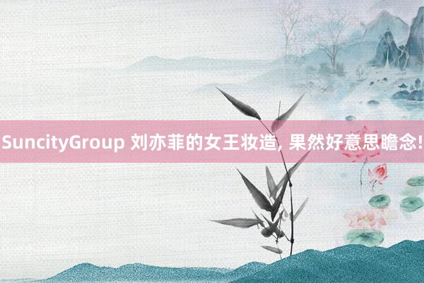 SuncityGroup 刘亦菲的女王妆造， 果然好意思瞻念!