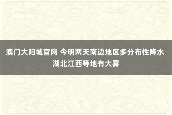 澳门大阳城官网 今明两天南边地区多分布性降水 湖北江西等地有大雾