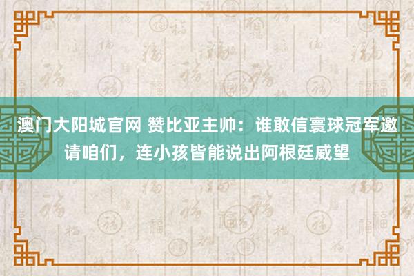 澳门大阳城官网 赞比亚主帅：谁敢信寰球冠军邀请咱们，连小孩皆能说出阿根廷威望