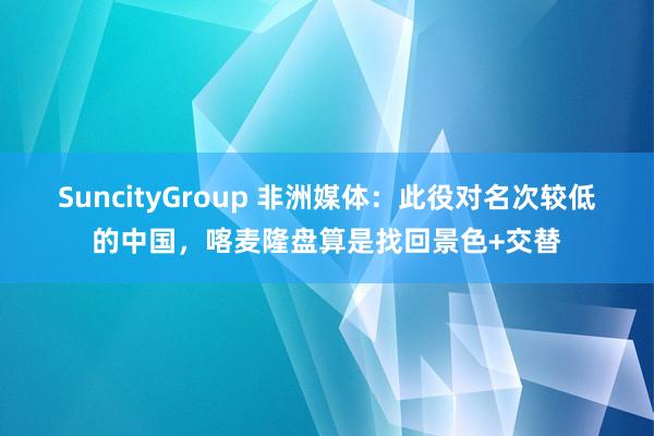 SuncityGroup 非洲媒体：此役对名次较低的中国，喀麦隆盘算是找回景色+交替