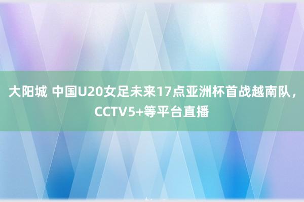 大阳城 中国U20女足未来17点亚洲杯首战越南队，CCTV5+等平台直播