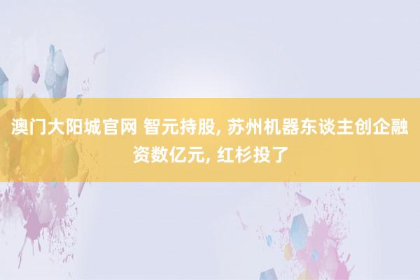 澳门大阳城官网 智元持股， 苏州机器东谈主创企融资数亿元， 红杉投了