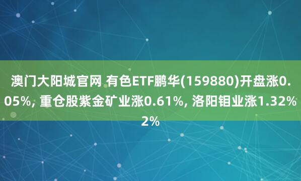 澳门大阳城官网 有色ETF鹏华(159880)开盘涨0.05%， 重仓股紫金矿业涨0.61%， 洛阳钼业涨1.32%