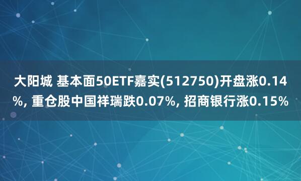 大阳城 基本面50ETF嘉实(512750)开盘涨0.14%， 重仓股中国祥瑞跌0.07%， 招商银行涨0.15%