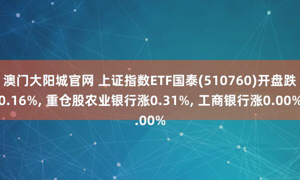 澳门大阳城官网 上证指数ETF国泰(510760)开盘跌0.16%， 重仓股农业银行涨0.31%， 工商银行涨0.00%
