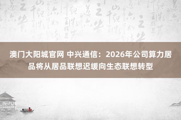 澳门大阳城官网 中兴通信：2026年公司算力居品将从居品联想迟缓向生态联想转型