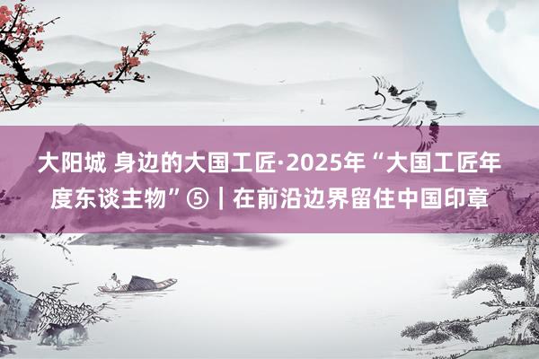 大阳城 身边的大国工匠·2025年“大国工匠年度东谈主物”⑤｜在前沿边界留住中国印章