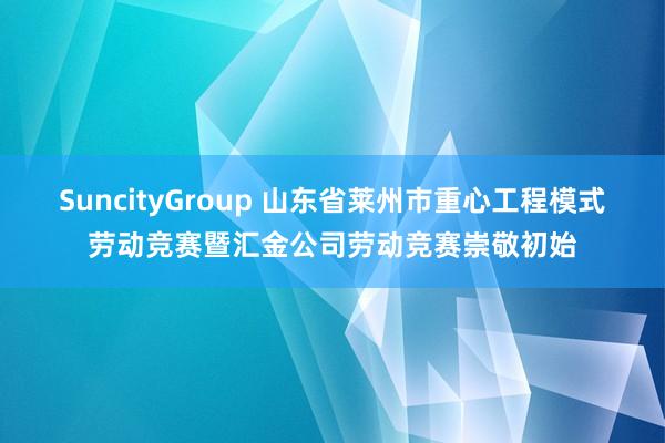 SuncityGroup 山东省莱州市重心工程模式劳动竞赛暨汇金公司劳动竞赛崇敬初始