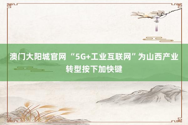 澳门大阳城官网 “5G+工业互联网”为山西产业转型按下加快键
