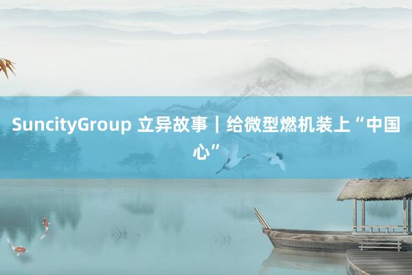 SuncityGroup 立异故事｜给微型燃机装上“中国心”