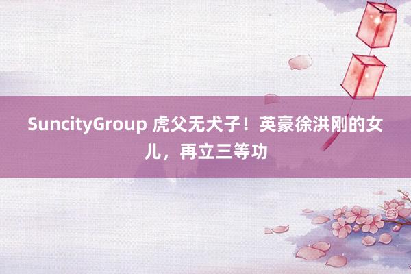 SuncityGroup 虎父无犬子！英豪徐洪刚的女儿，再立三等功