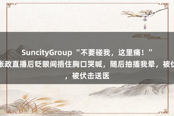 SuncityGroup “不要碰我，这里痛！”男歌手张政直播后眨眼间捂住胸口哭喊，随后抽搐我晕，被伏击送医