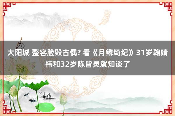 大阳城 整容脸毁古偶? 看《月鳞绮纪》31岁鞠婧祎和32岁陈皆灵就知谈了