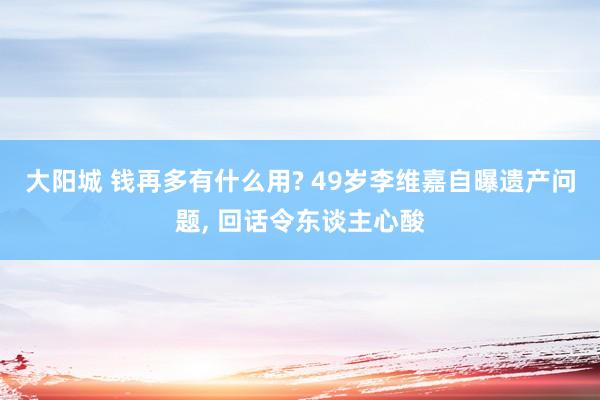 大阳城 钱再多有什么用? 49岁李维嘉自曝遗产问题， 回话令东谈主心酸