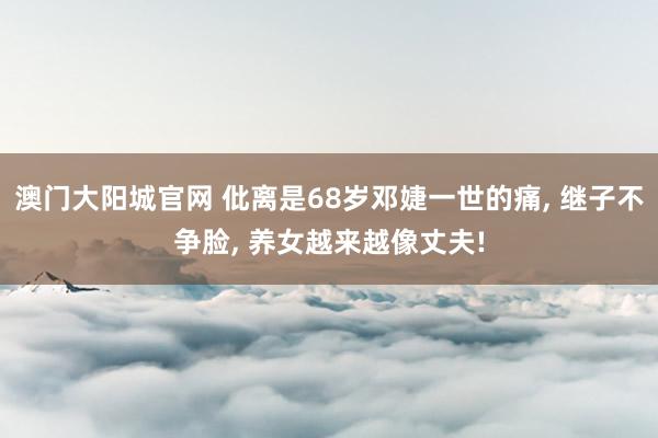 澳门大阳城官网 仳离是68岁邓婕一世的痛， 继子不争脸， 养女越来越像丈夫!