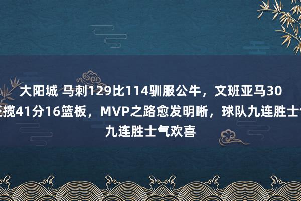 大阳城 马刺129比114驯服公牛，文班亚马30分钟狂揽41分16篮板，MVP之路愈发明晰，球队九连胜士气欢喜