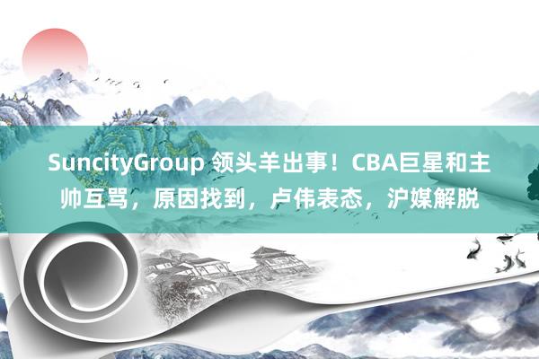 SuncityGroup 领头羊出事！CBA巨星和主帅互骂，原因找到，卢伟表态，沪媒解脱