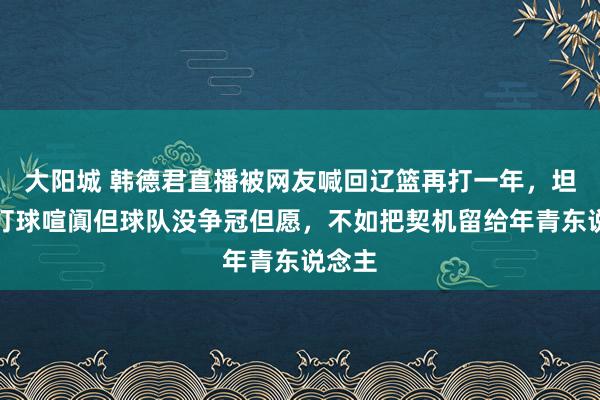 大阳城 韩德君直播被网友喊回辽篮再打一年，坦言思打球喧阗但球队没争冠但愿，不如把契机留给年青东说念主