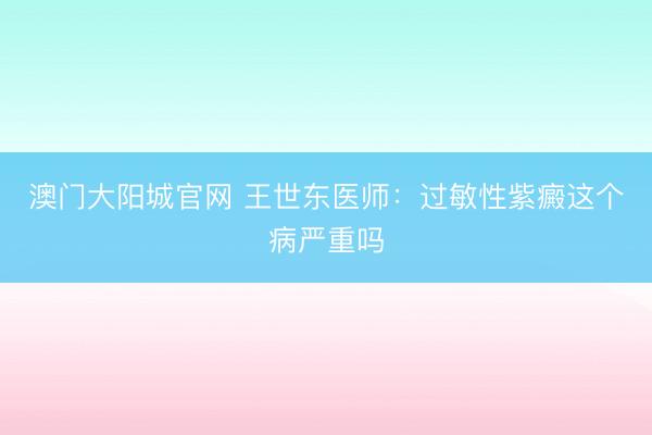 澳门大阳城官网 王世东医师：过敏性紫癜这个病严重吗