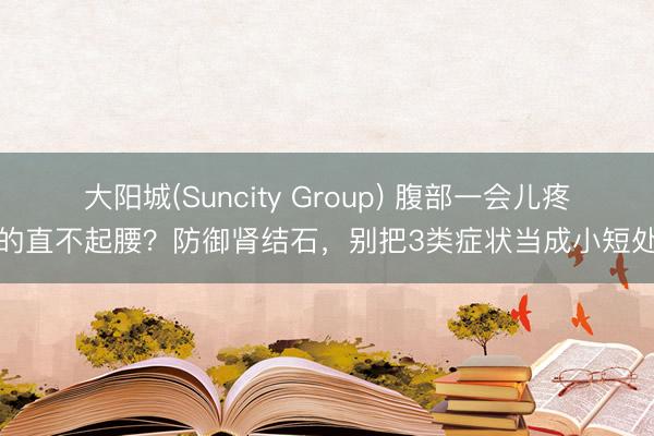 大阳城(Suncity Group) 腹部一会儿疼的直不起腰?防御肾结石,别把3类症状当成小短处