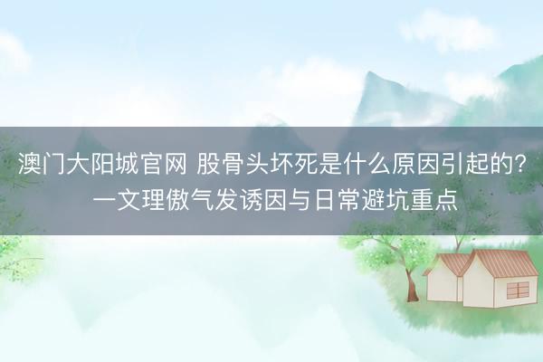 澳门大阳城官网 股骨头坏死是什么原因引起的? 一文理傲气发诱因与日常避坑重点