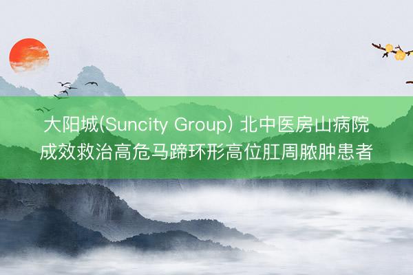 大阳城(Suncity Group) 北中医房山病院成效救治高危马蹄环形高位肛周脓肿患者