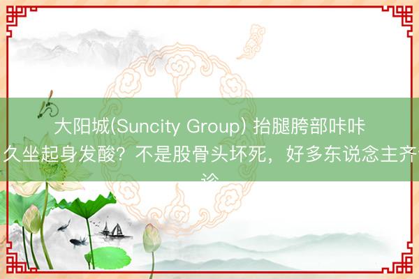 大阳城(Suncity Group) 抬腿胯部咔咔响、久坐起身发酸？不是股骨头坏死，好多东说念主齐误诊