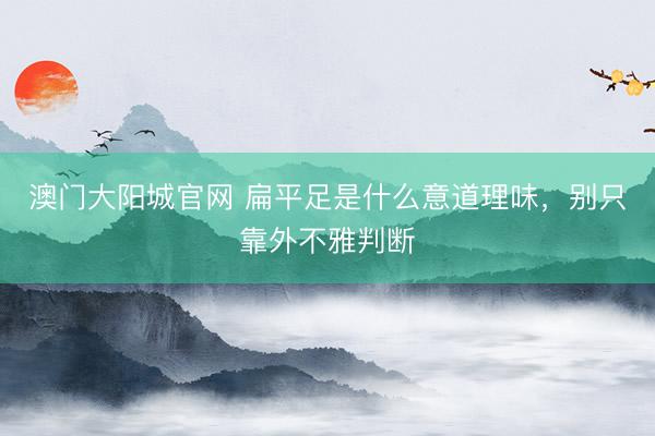 澳门大阳城官网 扁平足是什么意道理味，别只靠外不雅判断