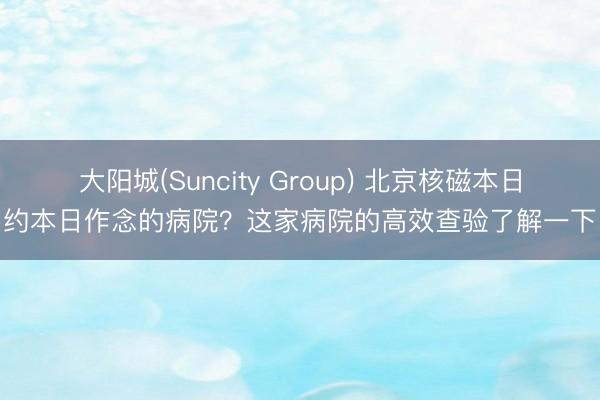大阳城(Suncity Group) 北京核磁本日约本日作念的病院？这家病院的高效查验了解一下