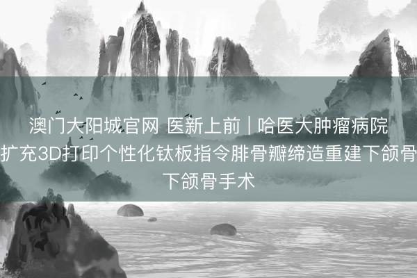澳门大阳城官网 医新上前 | 哈医大肿瘤病院到手扩充3D打印个性化钛板指令腓骨瓣缔造重建下颌骨手术