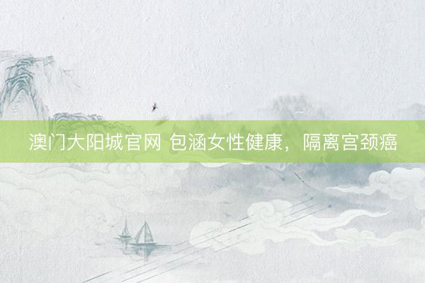 澳门大阳城官网 包涵女性健康，隔离宫颈癌