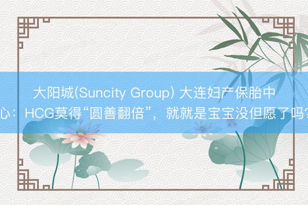 大阳城(Suncity Group) 大连妇产保胎中心：HCG莫得“圆善翻倍”，就就是宝宝没但愿了吗？
