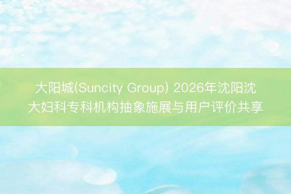 大阳城(Suncity Group) 2026年沈阳沈大妇科专科机构抽象施展与用户评价共享