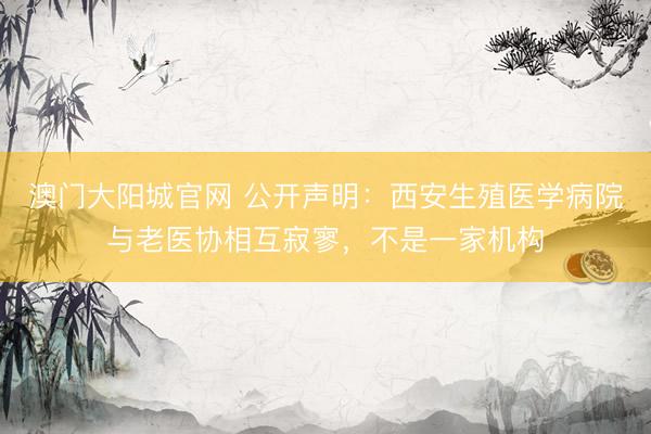 澳门大阳城官网 公开声明：西安生殖医学病院与老医协相互寂寥，不是一家机构