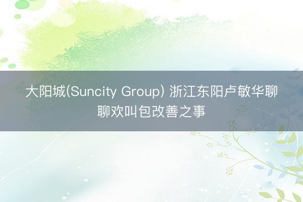 大阳城(Suncity Group) 浙江东阳卢敏华聊聊欢叫包改善之事