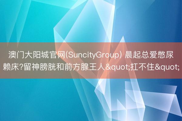 澳门大阳城官网(SuncityGroup) 晨起总爱憋尿赖床?留神膀胱和前方腺王人"扛不住"