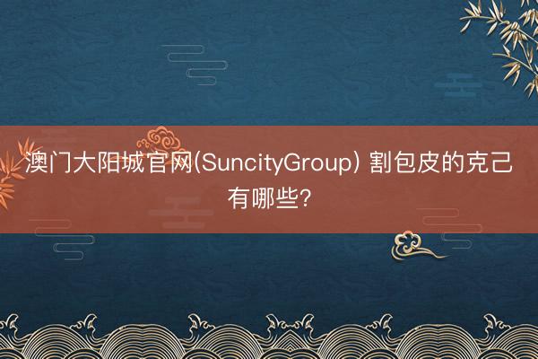 澳门大阳城官网(SuncityGroup) 割包皮的克己有哪些？