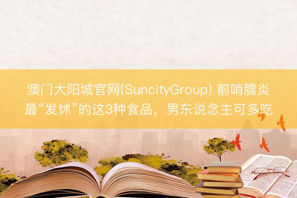 澳门大阳城官网(SuncityGroup) 前哨腺炎最“发怵”的这3种食品，男东说念主可多吃