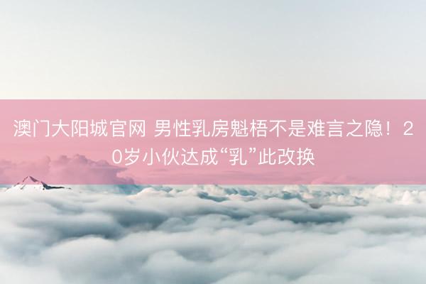 澳门大阳城官网 男性乳房魁梧不是难言之隐！20岁小伙达成“乳”此改换