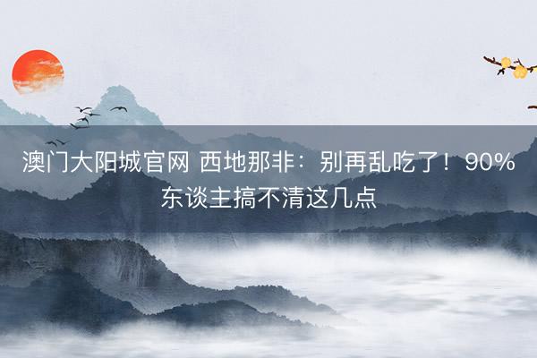 澳门大阳城官网 西地那非：别再乱吃了！90%东谈主搞不清这几点