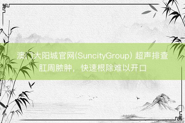 澳门大阳城官网(SuncityGroup) 超声排查肛周脓肿，快速根除难以开口