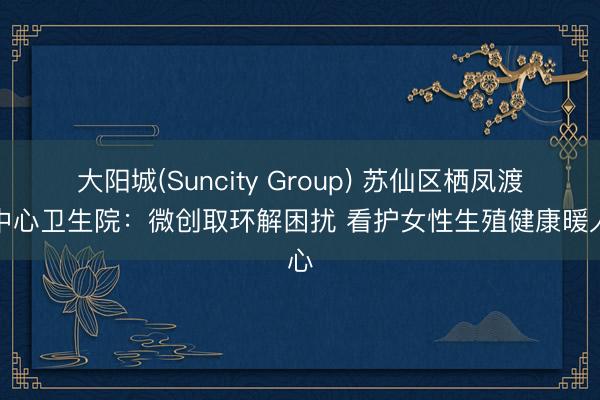 大阳城(Suncity Group) 苏仙区栖凤渡镇中心卫生院：微创取环解困扰 看护女性生殖健康暖人心
