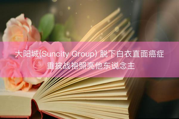 大阳城(Suncity Group) 脱下白衣直面癌症 重披战袍照亮他东说念主