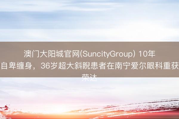 澳门大阳城官网(SuncityGroup) 10年斜眼自卑缠身，36岁超大斜睨患者在南宁爱尔眼科重获荣达