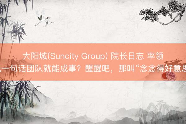 大阳城(Suncity Group) 院长日志 率领说一句话团队就能成事？醒醒吧，那叫“念念得好意思”