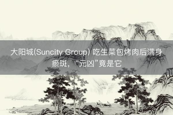 大阳城(Suncity Group) 吃生菜包烤肉后满身瘀斑，“元凶”竟是它