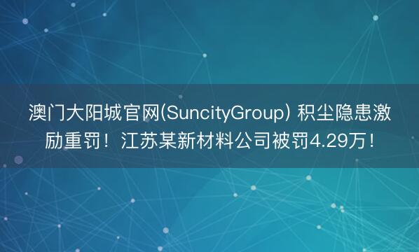 澳门大阳城官网(SuncityGroup) 积尘隐患激励重罚！江苏某新材料公司被罚4.29万！