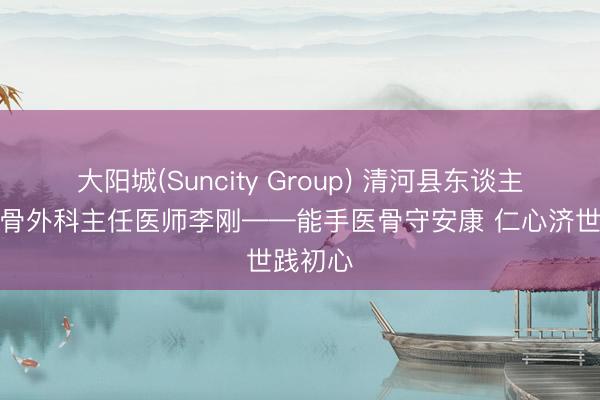 大阳城(Suncity Group) 清河县东谈主民病院骨外科主任医师李刚——能手医骨守安康 仁心济世践初心