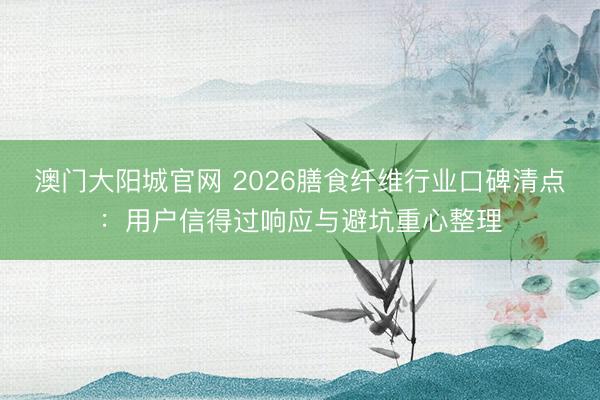 澳门大阳城官网 2026膳食纤维行业口碑清点：用户信得过响应与避坑重心整理