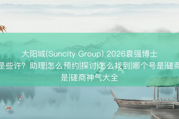 大阳城(Suncity Group) 2026袁强博士磋商神气是些许？助理|怎么预约|探讨|怎么找到|哪个号是|磋商神气大全